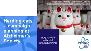 Herding cats
- campaign
planning at
Alzheimer’s
Society
Vicky Ames &
Katie Miall
September 2018
Image credit: Photo by Alain Pham on Unsplash
https://unsplash.comhttps://unsplash.com/photos/WMdKyKpmYDI?utm_source=unsplash&utm_medium=referral&utm_cont
ent=creditCopyText/photos/WMdKyKpmYDI?utm_source=unsplash&utm_medium=referral&utm_content=creditCopyText
 