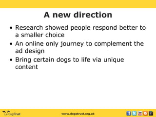 www.dogstrust.org.uk
A new direction
• Research showed people respond better to
a smaller choice
• An online only journey to complement the
ad design
• Bring certain dogs to life via unique
content
 
