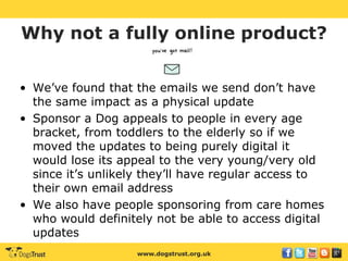 www.dogstrust.org.uk
Why not a fully online product?
• We’ve found that the emails we send don’t have
the same impact as a physical update
• Sponsor a Dog appeals to people in every age
bracket, from toddlers to the elderly so if we
moved the updates to being purely digital it
would lose its appeal to the very young/very old
since it’s unlikely they’ll have regular access to
their own email address
• We also have people sponsoring from care homes
who would definitely not be able to access digital
updates
 