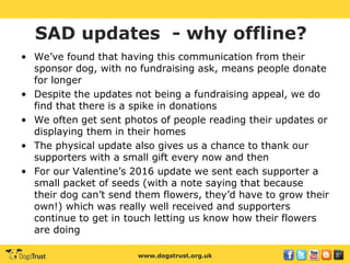 www.dogstrust.org.uk
SAD updates - why offline?
• We’ve found that having this communication from their
sponsor dog, with no fundraising ask, means people donate
for longer
• Despite the updates not being a fundraising appeal, we do
find that there is a spike in donations
• We often get sent photos of people reading their updates or
displaying them in their homes
• The physical update also gives us a chance to thank our
supporters with a small gift every now and then
• For our Valentine’s 2016 update we sent each supporter a
small packet of seeds (with a note saying that because
their dog can’t send them flowers, they’d have to grow their
own!) which was really well received and supporters
continue to get in touch letting us know how their flowers
are doing
 