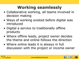 www.dogstrust.org.uk
Working seamlessly
• Collaborative working, all teams involved in
decision making
• Ways of working existed before digital was
introduced
• Digital a service to traditionally offline
products
• Where offline leads, project owner decides
the theme and online follows the direction
• Where online leads it is always in full
discussion with the project or income owner
 