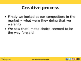 www.dogstrust.org.uk
Creative process
• Firstly we looked at our competitors in the
market – what were they doing that we
weren’t?
• We saw that limited choice seemed to be
the way forward
 