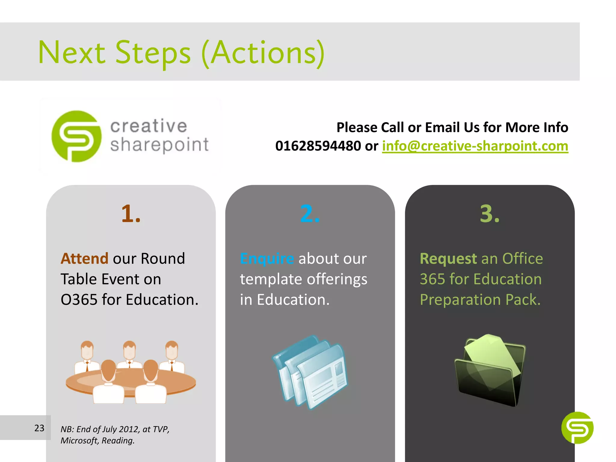 Please Call or Email Us for More Info
                                          01628594480 or info@creative-sharpoint.com



                    1.                       2.                          3.
     Attend our Round                Enquire about our          Request an Office
     Table Event on                  template offerings         365 for Education
     O365 for Education.             in Education.              Preparation Pack.




23   NB: End of July 2012, at TVP,
     Microsoft, Reading.
 