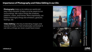 Importance of Photography and Video Editing in our life:
collabasia.co
Photography helps us to notice our world and
stay in the moment. It helps us to be aware to our
surroundings. We notice things like shadows,
patterns, colors, and frames. More importantly, we
notice meaningful things like emotions, gestures,
feelings, etc.
Video Editing is the key to blending images and
sounds to make us feel emotionally connected. It
can tell us things we never could have known.
Pictures
by
Aevan,
Do
follow
my
ig:
@rence.wolf
https://www.instagram.com/rence.wolf/
 