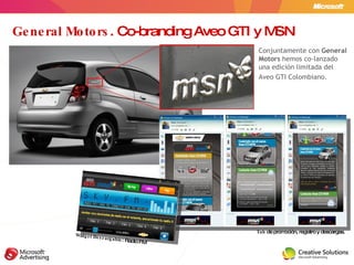 General Motors . Co-branding Aveo GTI y MSN Tab  de promoción, registro y descargas. Widget Descargable : Radio FM Conjuntamente con  General Motors  hemos   co-lanzado una edición limitada del  Aveo GTI Colombiano. 