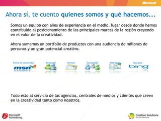 Somos un equipo con años de experiencia en el medio, lugar desde donde hemos contribuido al posicionamiento de las principales marcas de la región creyendo en el valor de la creatividad. Ahora sumamos un portfolio de productos con una audiencia de millones de personas y un gran potencial creativo. Todo esto al servicio de las agencias, centrales de medios y clientes que creen en la creatividad tanto como nosotros. Ahora sí, te cuento  quienes somos y qué hacemos... Portal de contenidos Messenger Hotmail Comunidad MSN Mapas Buscador 