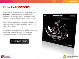 Coca-Cola  Karaoke Este juego multiusuario sobre la plataforma de  Messenger ,   permite que un usuario invite a cualquiera de sus contactos a participar de un karaoke, donde ambos cantan al mismo tiempo. Seleccionando una de las canciones posibles, los usuarios usando sus MICs van cantando distintas partes de la pista. El resultado final (guardado en formato MP3) esta disponible para ser reproducido, votado y compartido con el resto de los contactos. 