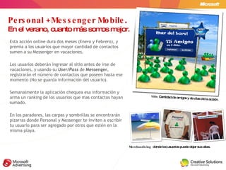 Esta acción online dura dos meses (Enero y Febrero), y premia a los usuarios que mayor cantidad de contactos sumen a su Messenger en vacaciones.  Los usuarios deberán ingresar al sitio antes de irse de vacaciones, y usando su  User/Pass  de  Messenger , registrarán el número de contactos que poseen hasta ese momento (No se guarda información del usuario). Semanalmente la aplicación chequea esa información y arma un ranking de los usuarios que mas contactos hayan sumado. En los paradores, las carpas y sombrillas se encontrarán pizarras donde Personal y Messenger te inviten a escribir tu usuario para ser agregado por otros que estén en la misma playa. Personal +Messenger Mobile .  En el verano, cuanto más somos mejor. Sitio  Cantidad de amigos y de días de la acción. Merchandising  donde los usuarios puede dejar sus alias. 