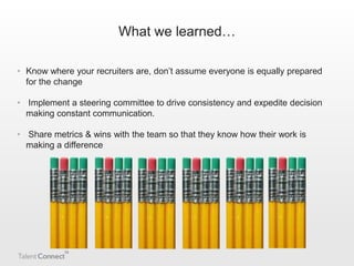 What we learned…
• Know where your recruiters are, don’t assume everyone is equally prepared
for the change
• Implement a steering committee to drive consistency and expedite decision
making constant communication.
• Share metrics & wins with the team so that they know how their work is
making a difference

 