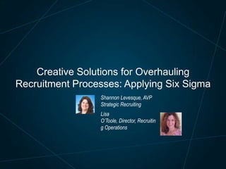 Creative Solutions for Overhauling
Recruitment Processes: Applying Six Sigma
Shannon Levesque, AVP
Strategic Recruiting
Lisa
O’Toole, Director, Recruitin
g Operations

 