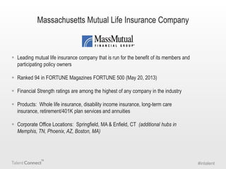 Massachusetts Mutual Life Insurance Company

 Leading mutual life insurance company that is run for the benefit of its members and
participating policy owners
 Ranked 94 in FORTUNE Magazines FORTUNE 500 (May 20, 2013)
 Financial Strength ratings are among the highest of any company in the industry
 Products: Whole life insurance, disability income insurance, long-term care
insurance, retirement/401K plan services and annuities
 Corporate Office Locations: Springfield, MA & Enfield, CT (additional hubs in
Memphis, TN, Phoenix, AZ, Boston, MA)

#intalent

 