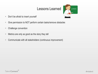 Lessons Learned
 Don’t be afraid to insert yourself

 Give permission to NOT perform certain tasks/remove obstacles
 Challenge convention
 Metrics are only as good as the story they tell

 Communicate with all stakeholders (continuous improvement)

#intalent

 