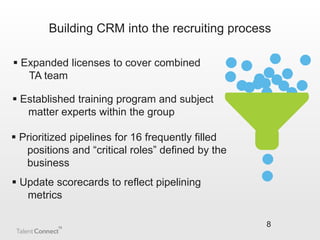 Building CRM into the recruiting process
 Expanded licenses to cover combined
TA team
 Established training program and subject
matter experts within the group
 Prioritized pipelines for 16 frequently filled
positions and “critical roles” defined by the
business
 Update scorecards to reflect pipelining
metrics
8

 