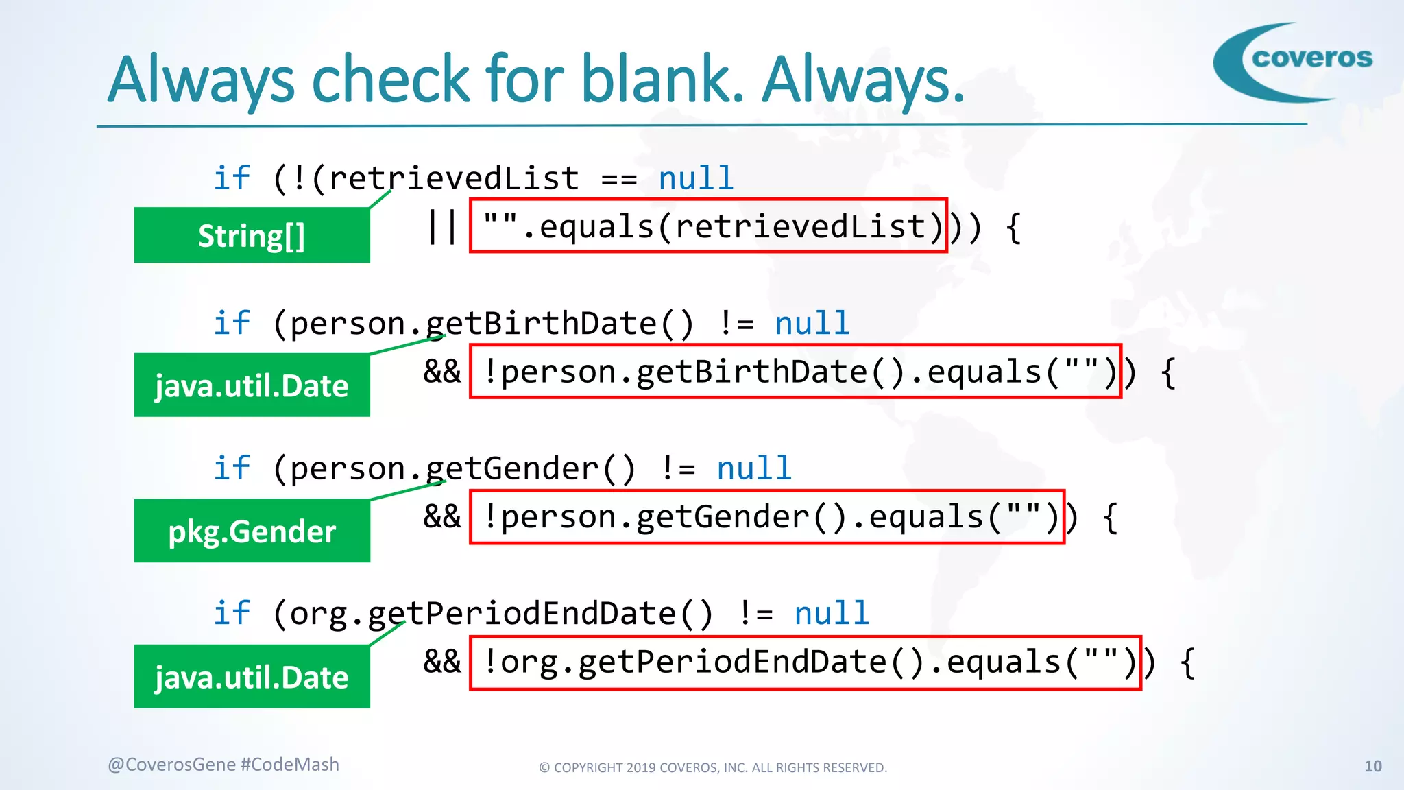 © COPYRIGHT 2019 COVEROS, INC. ALL RIGHTS RESERVED. 10@CoverosGene #CodeMash
Always check for blank. Always.
if (!(retrievedList == null
|| "".equals(retrievedList))) {
if (person.getBirthDate() != null
&& !person.getBirthDate().equals("")) {
if (person.getGender() != null
&& !person.getGender().equals("")) {
if (org.getPeriodEndDate() != null
&& !org.getPeriodEndDate().equals("")) {
String[]
java.util.Date
pkg.Gender
java.util.Date
 
