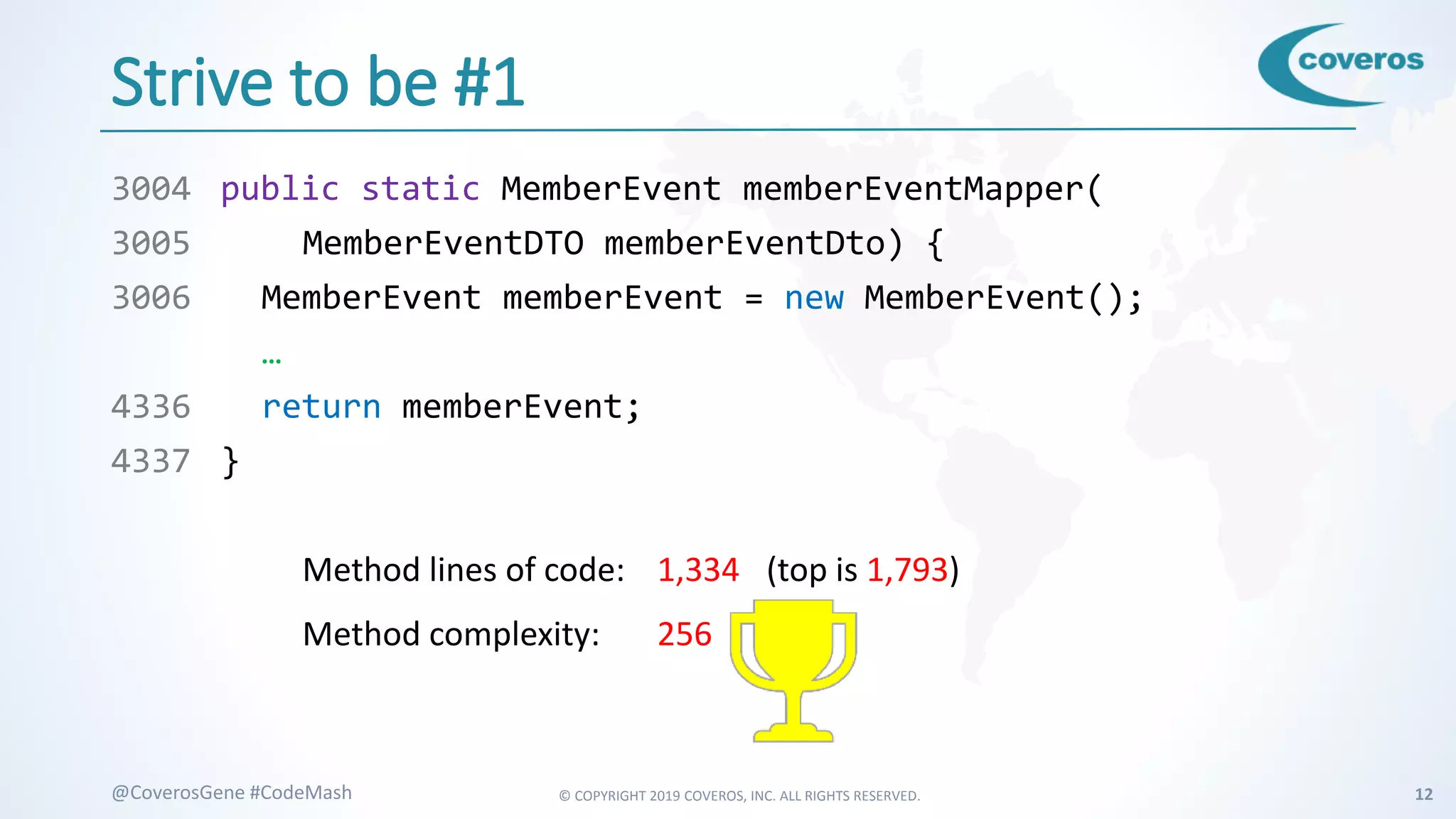 © COPYRIGHT 2019 COVEROS, INC. ALL RIGHTS RESERVED. 12@CoverosGene #CodeMash
Strive to be #1
3004 public static MemberEvent memberEventMapper(
3005 MemberEventDTO memberEventDto) {
3006 MemberEvent memberEvent = new MemberEvent();
…
4336 return memberEvent;
4337 }
Method lines of code: 1,334 (top is 1,793)
Method complexity: 256 #1
 