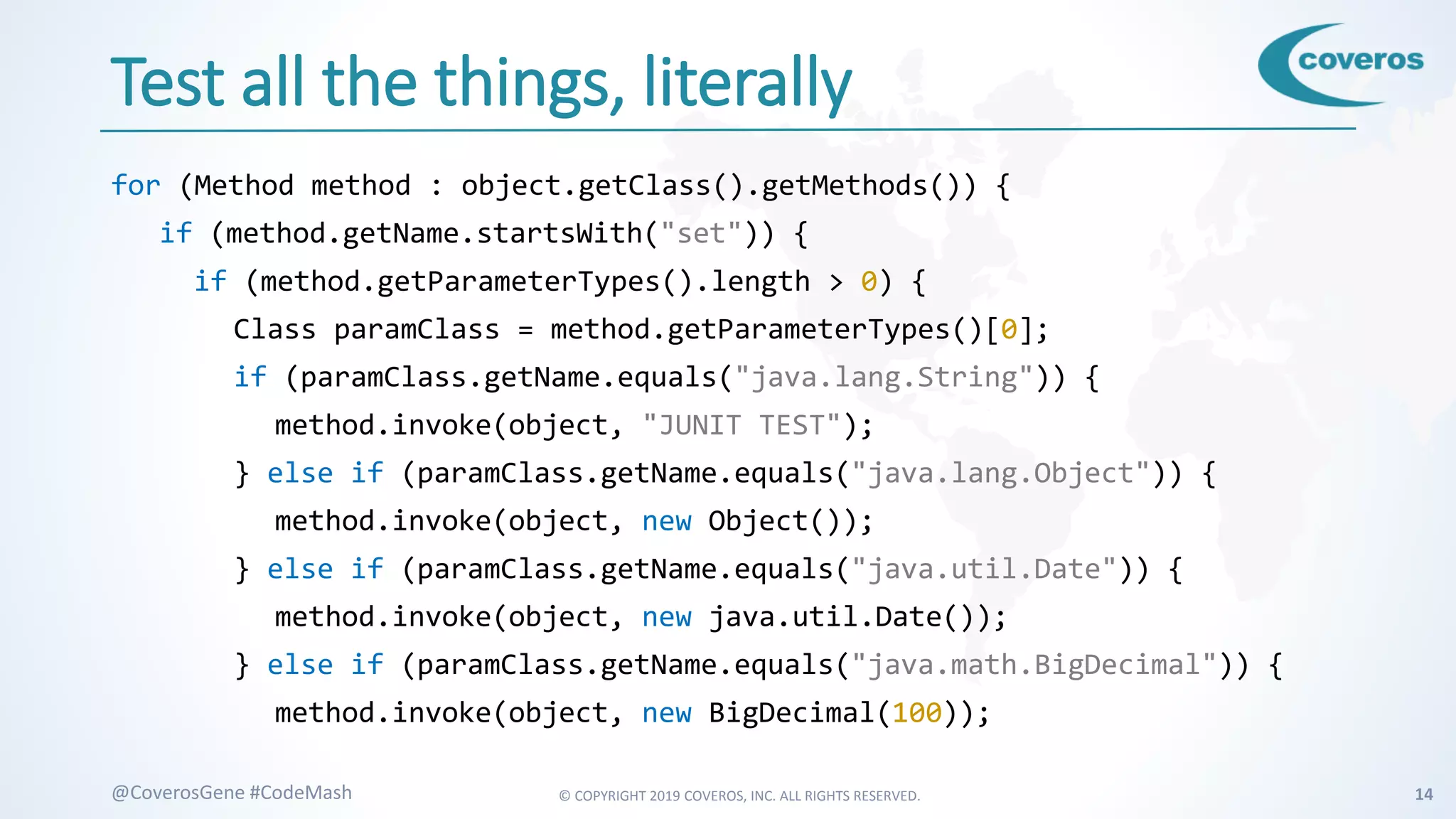 © COPYRIGHT 2019 COVEROS, INC. ALL RIGHTS RESERVED. 14@CoverosGene #CodeMash
Test all the things, literally
for (Method method : object.getClass().getMethods()) {
if (method.getName.startsWith("set")) {
if (method.getParameterTypes().length > 0) {
Class paramClass = method.getParameterTypes()[0];
if (paramClass.getName.equals("java.lang.String")) {
method.invoke(object, "JUNIT TEST");
} else if (paramClass.getName.equals("java.lang.Object")) {
method.invoke(object, new Object());
} else if (paramClass.getName.equals("java.util.Date")) {
method.invoke(object, new java.util.Date());
} else if (paramClass.getName.equals("java.math.BigDecimal")) {
method.invoke(object, new BigDecimal(100));
 