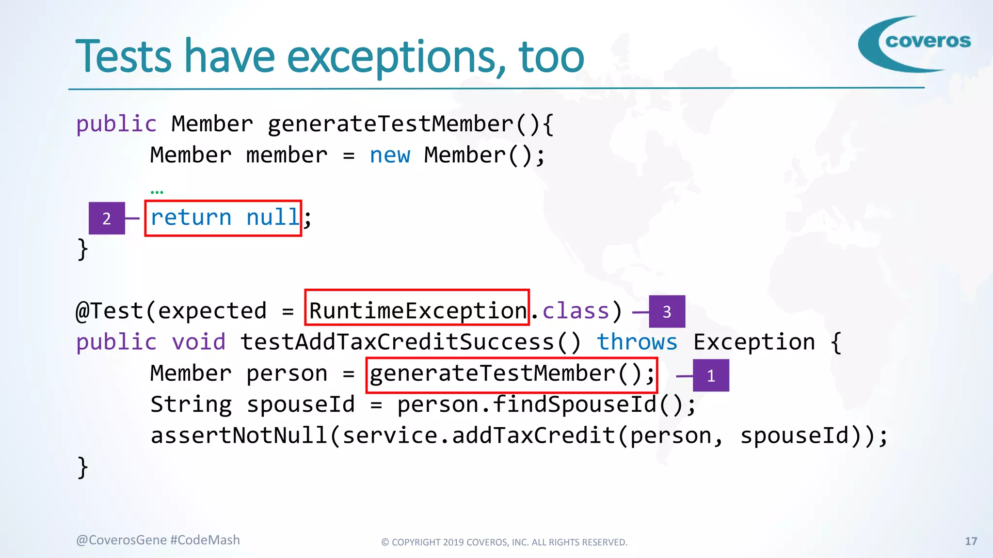 © COPYRIGHT 2019 COVEROS, INC. ALL RIGHTS RESERVED. 17@CoverosGene #CodeMash
Tests have exceptions, too
public Member generateTestMember(){
Member member = new Member();
…
return null;
}
@Test(expected = RuntimeException.class)
public void testAddTaxCreditSuccess() throws Exception {
Member person = generateTestMember();
String spouseId = person.findSpouseId();
assertNotNull(service.addTaxCredit(person, spouseId));
}
2
1
3
 
