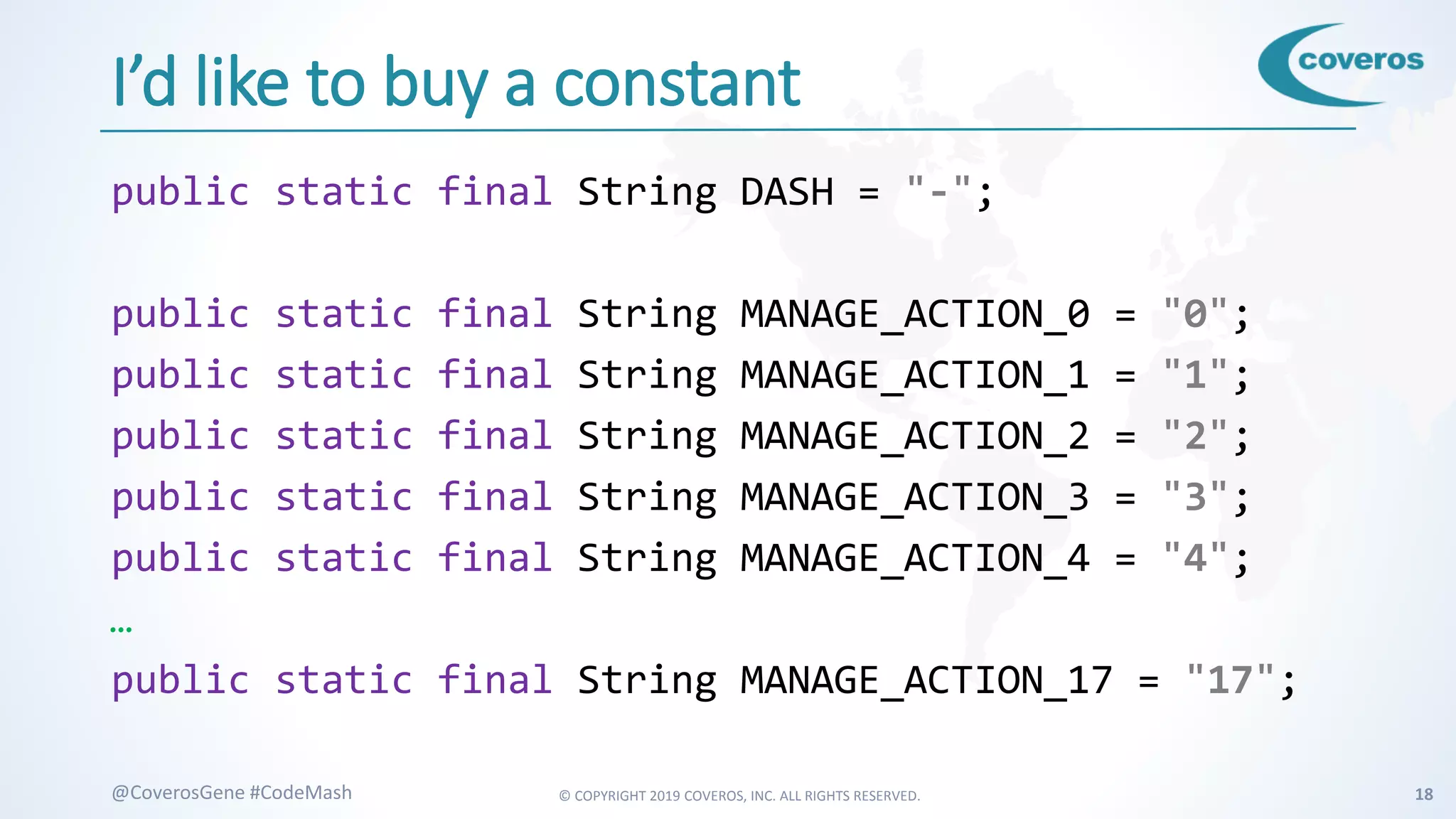 © COPYRIGHT 2019 COVEROS, INC. ALL RIGHTS RESERVED. 18@CoverosGene #CodeMash
I’d like to buy a constant
public static final String DASH = "-";
public static final String MANAGE_ACTION_0 = "0";
public static final String MANAGE_ACTION_1 = "1";
public static final String MANAGE_ACTION_2 = "2";
public static final String MANAGE_ACTION_3 = "3";
public static final String MANAGE_ACTION_4 = "4";
…
public static final String MANAGE_ACTION_17 = "17";
 