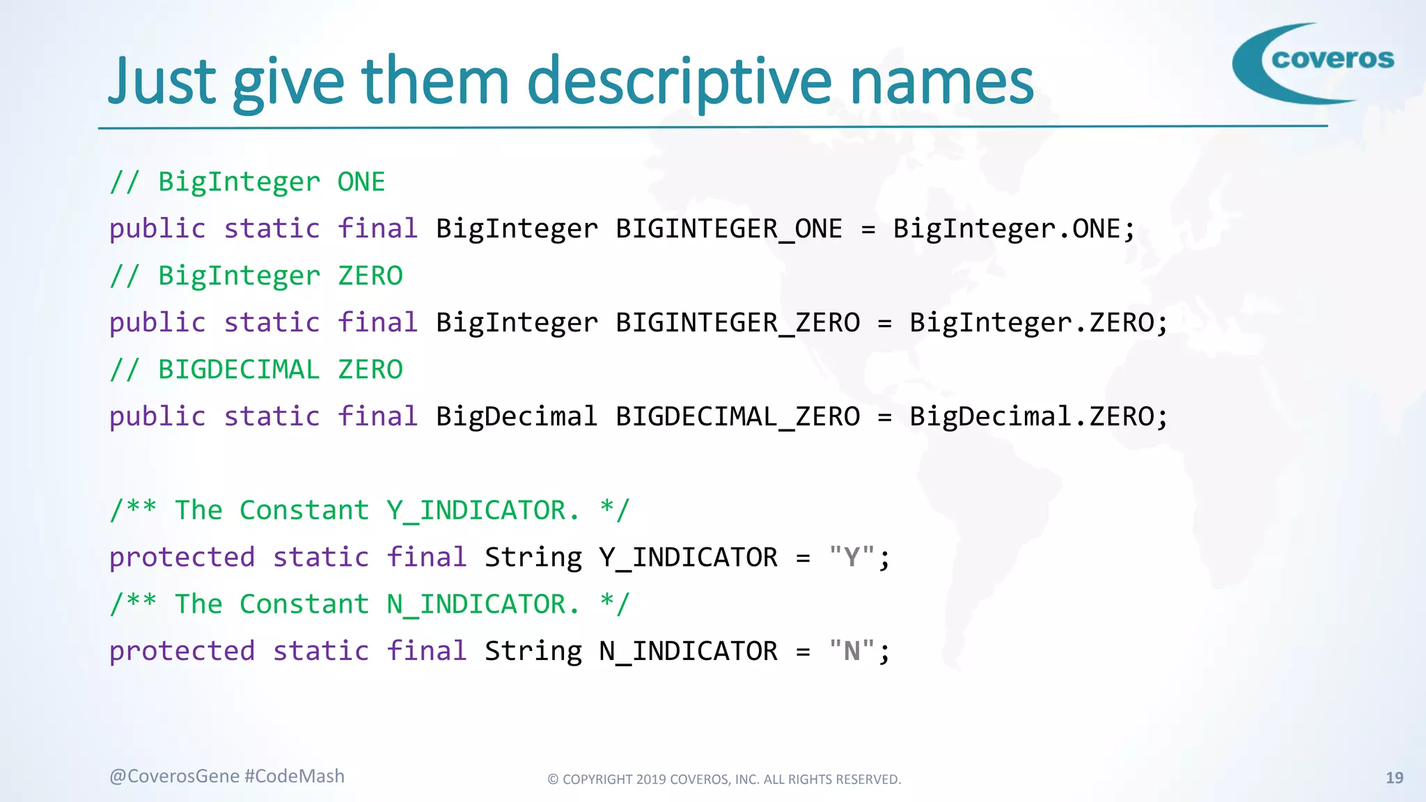 © COPYRIGHT 2019 COVEROS, INC. ALL RIGHTS RESERVED. 19@CoverosGene #CodeMash
Just give them descriptive names
// BigInteger ONE
public static final BigInteger BIGINTEGER_ONE = BigInteger.ONE;
// BigInteger ZERO
public static final BigInteger BIGINTEGER_ZERO = BigInteger.ZERO;
// BIGDECIMAL ZERO
public static final BigDecimal BIGDECIMAL_ZERO = BigDecimal.ZERO;
/** The Constant Y_INDICATOR. */
protected static final String Y_INDICATOR = "Y";
/** The Constant N_INDICATOR. */
protected static final String N_INDICATOR = "N";
 