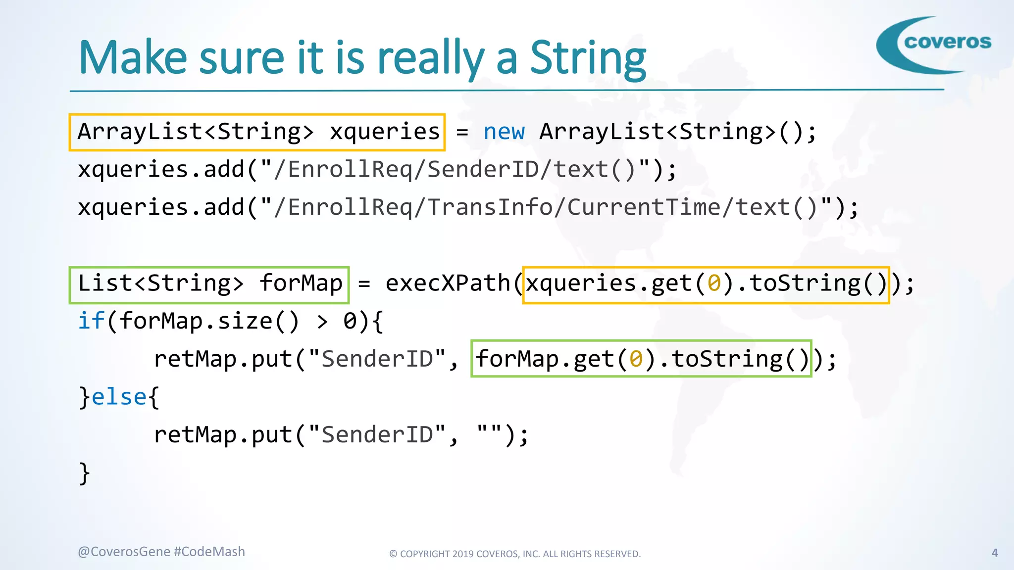 © COPYRIGHT 2019 COVEROS, INC. ALL RIGHTS RESERVED. 4@CoverosGene #CodeMash
Make sure it is really a String
ArrayList<String> xqueries = new ArrayList<String>();
xqueries.add("/EnrollReq/SenderID/text()");
xqueries.add("/EnrollReq/TransInfo/CurrentTime/text()");
List<String> forMap = execXPath(xqueries.get(0).toString());
if(forMap.size() > 0){
retMap.put("SenderID", forMap.get(0).toString());
}else{
retMap.put("SenderID", "");
}
 