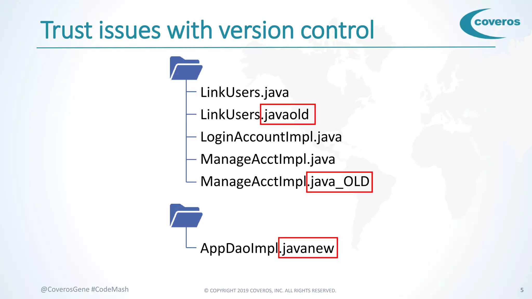 © COPYRIGHT 2019 COVEROS, INC. ALL RIGHTS RESERVED. 5@CoverosGene #CodeMash
Trust issues with version control
LinkUsers.java
LinkUsers.javaold
LoginAccountImpl.java
ManageAcctImpl.java
ManageAcctImpl.java_OLD
AppDaoImpl.javanew
 