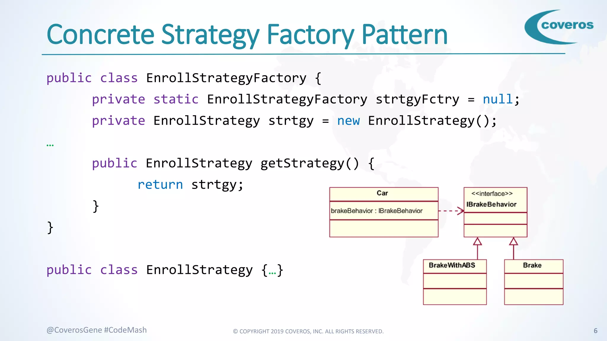 © COPYRIGHT 2019 COVEROS, INC. ALL RIGHTS RESERVED. 6@CoverosGene #CodeMash
Concrete Strategy Factory Pattern
public class EnrollStrategyFactory {
private static EnrollStrategyFactory strtgyFctry = null;
private EnrollStrategy strtgy = new EnrollStrategy();
…
public EnrollStrategy getStrategy() {
return strtgy;
}
}
public class EnrollStrategy {…}
 