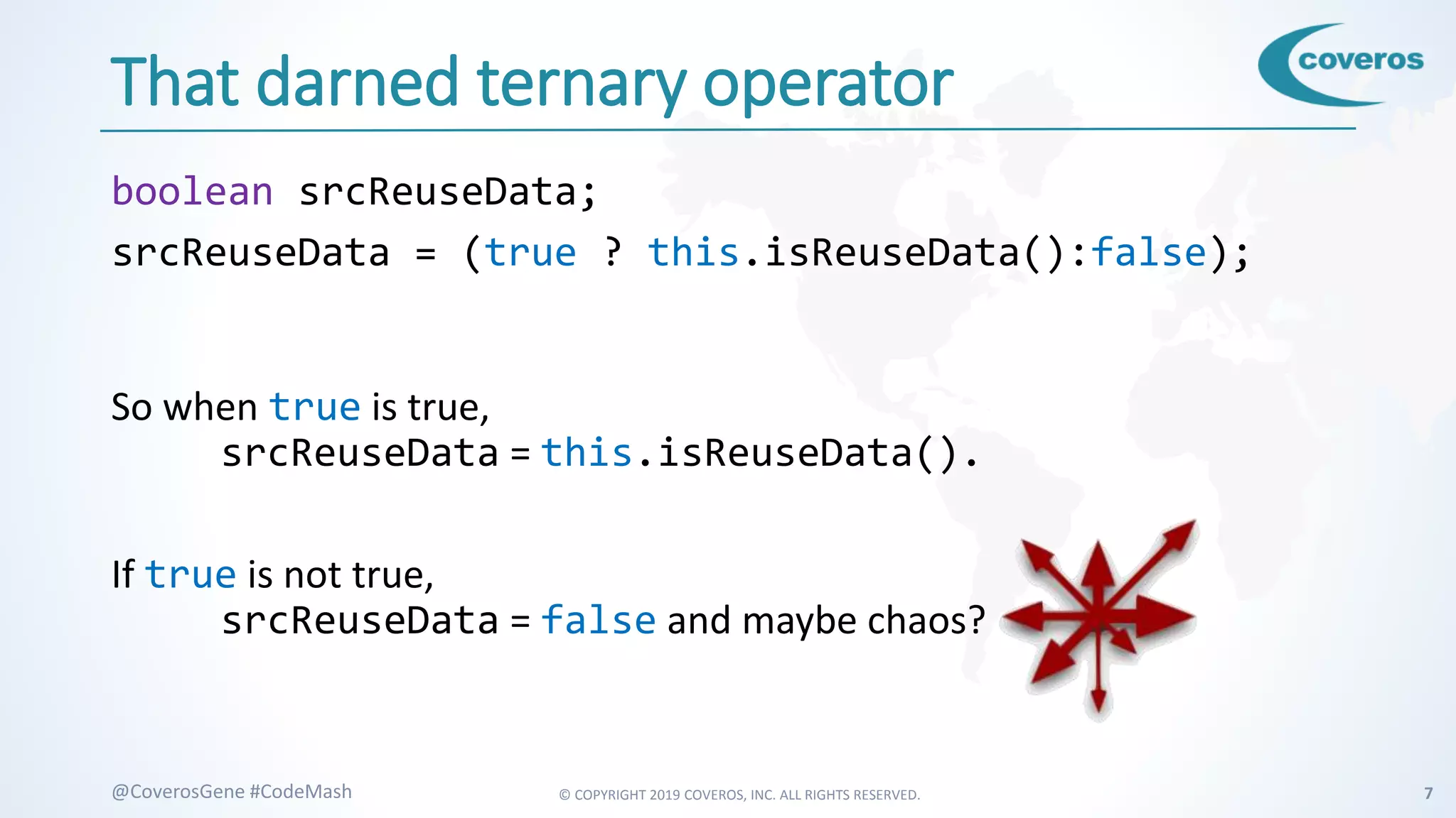 © COPYRIGHT 2019 COVEROS, INC. ALL RIGHTS RESERVED. 7@CoverosGene #CodeMash
That darned ternary operator
boolean srcReuseData;
srcReuseData = (true ? this.isReuseData():false);
So when true is true,
srcReuseData = this.isReuseData().
If true is not true,
srcReuseData = false and maybe chaos?
 