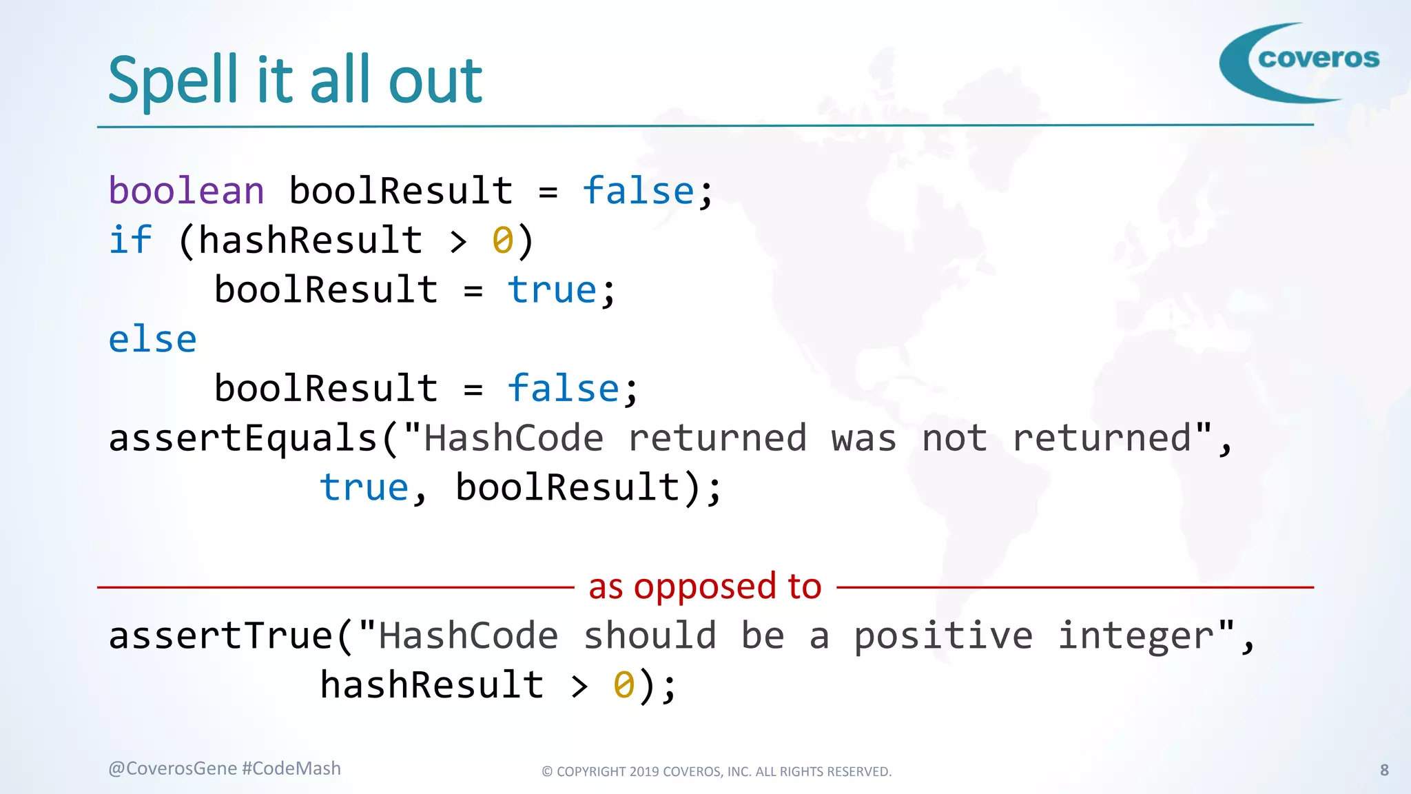 © COPYRIGHT 2019 COVEROS, INC. ALL RIGHTS RESERVED. 8@CoverosGene #CodeMash
Spell it all out
boolean boolResult = false;
if (hashResult > 0)
boolResult = true;
else
boolResult = false;
assertEquals("HashCode returned was not returned",
true, boolResult);
as opposed to
assertTrue("HashCode should be a positive integer",
hashResult > 0);
 