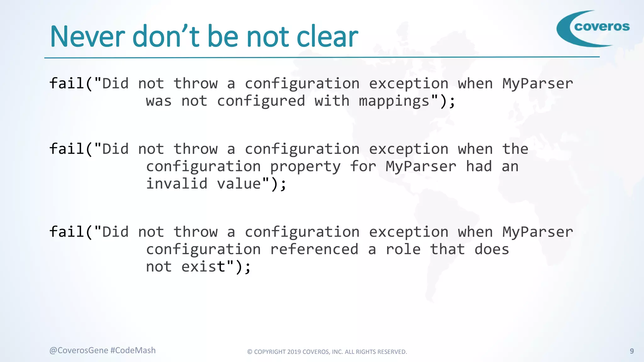 © COPYRIGHT 2019 COVEROS, INC. ALL RIGHTS RESERVED. 9@CoverosGene #CodeMash
Never don’t be not clear
fail("Did not throw a configuration exception when MyParser
was not configured with mappings");
fail("Did not throw a configuration exception when the
configuration property for MyParser had an
invalid value");
fail("Did not throw a configuration exception when MyParser
configuration referenced a role that does
not exist");
 