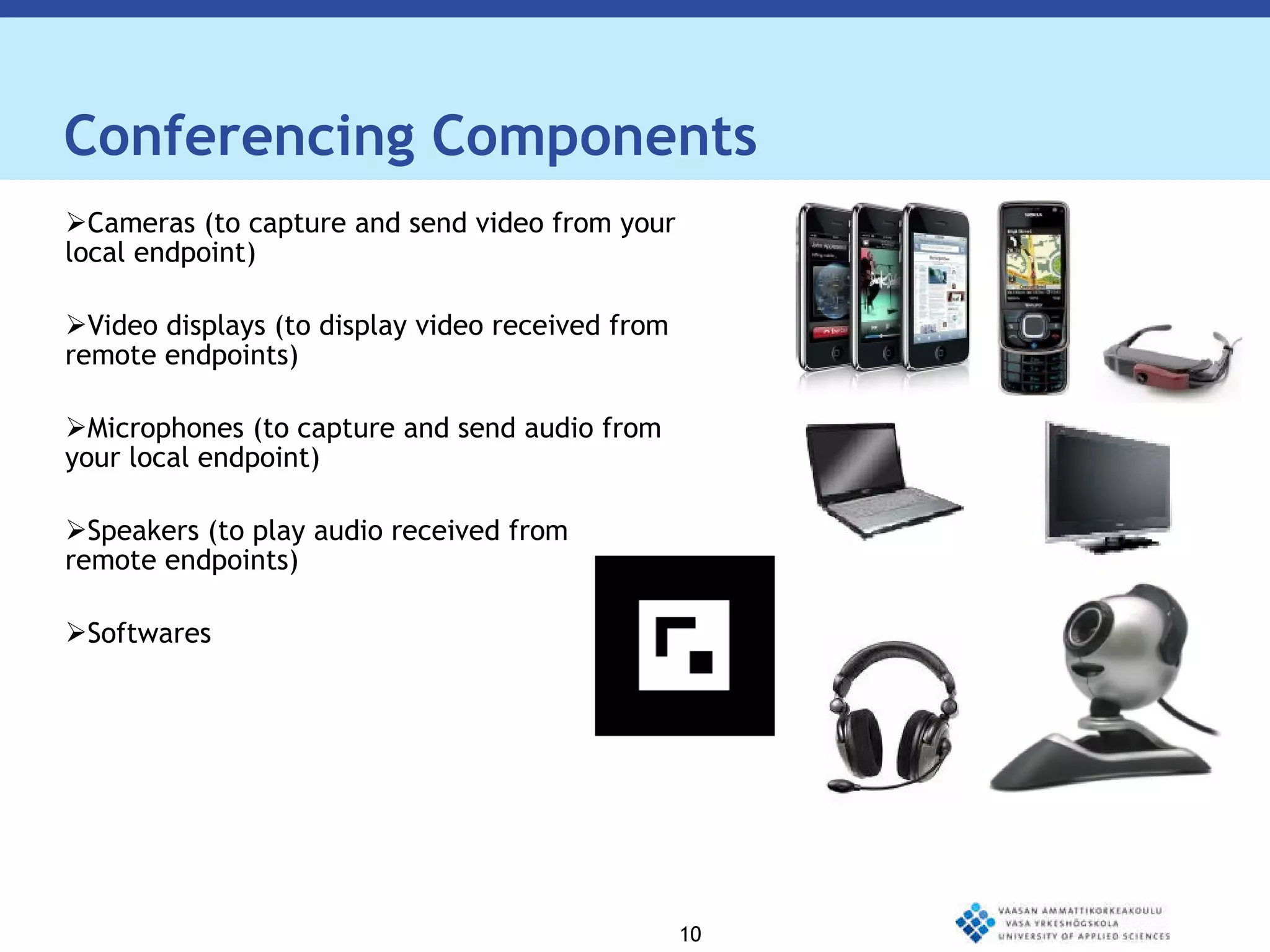 Conferencing Components Cameras (to capture and send video from your local endpoint)  Video displays (to display video received from remote endpoints) Microphones (to capture and send audio from your local endpoint) Speakers (to play audio received from  remote endpoints) Softwares 