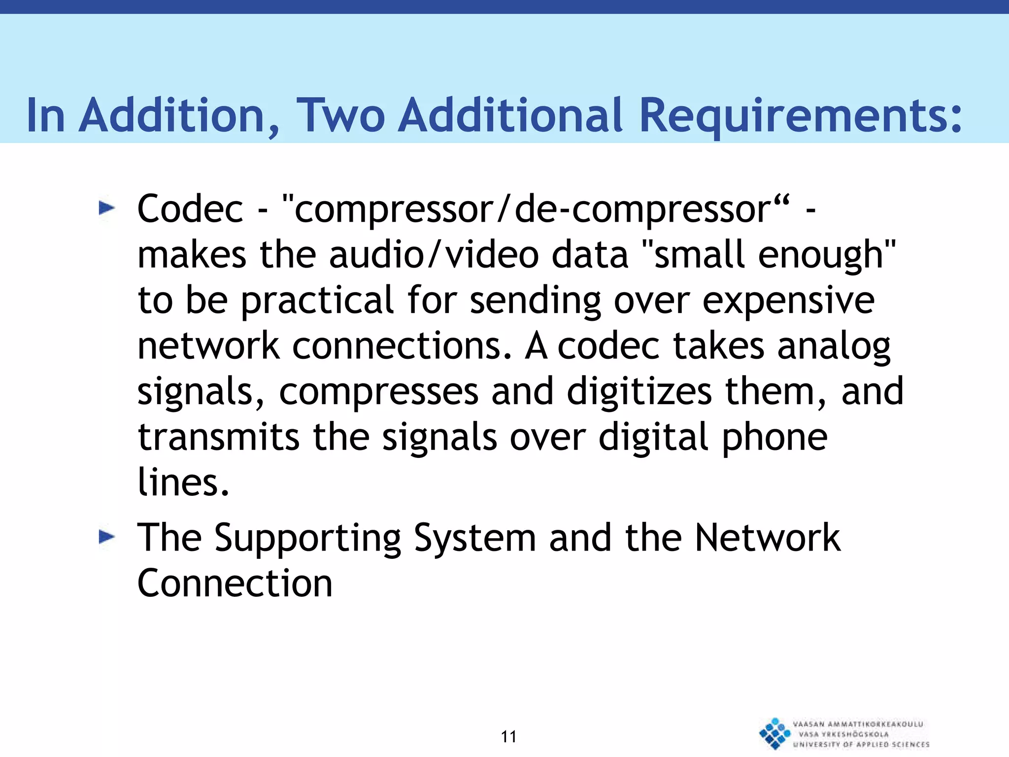 In Addition, Two Additional Requirements: Codec - "compressor/de-compressor“ - makes the audio/video data "small enough" to be practical for sending over expensive network connections. A codec takes analog signals, compresses and digitizes them, and transmits the signals over digital phone lines. The Supporting System and the Network Connection 