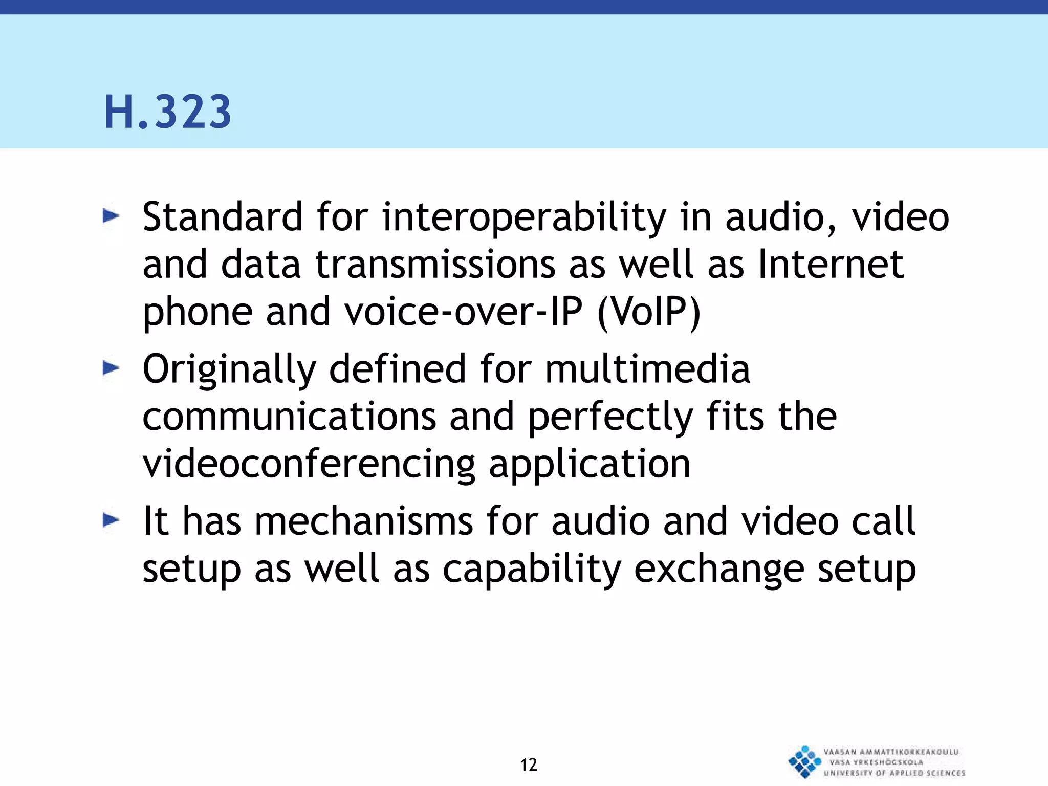 H.323  Standard for interoperability in audio, video and data transmissions as well as Internet phone and voice-over-IP (VoIP) Originally defined for multimedia communications and perfectly fits the videoconferencing application It has mechanisms for audio and video call setup as well as capability exchange setup 