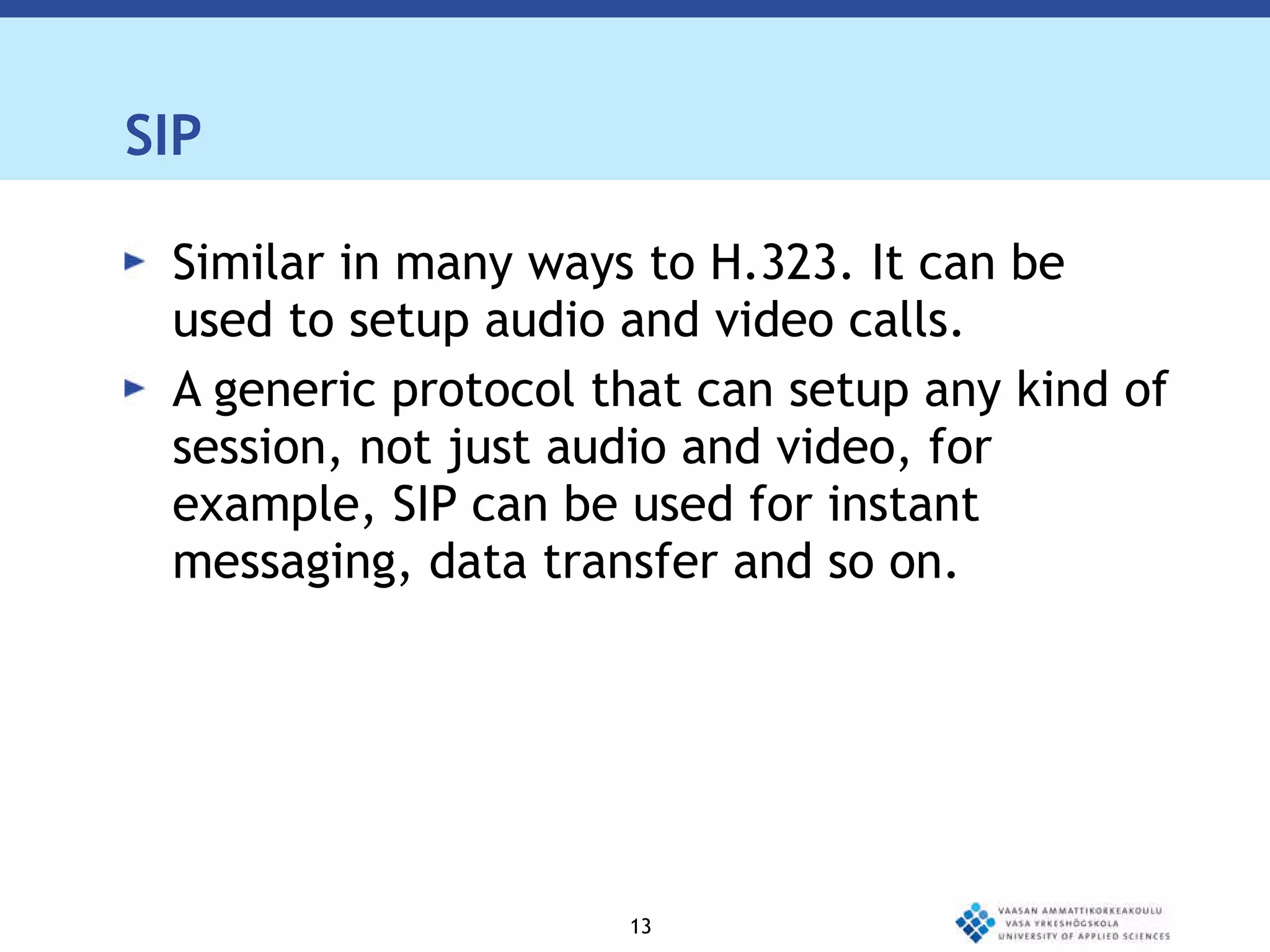 SIP Similar in many ways to H.323. It can be used to setup audio and video calls. A generic protocol that can setup any kind of session, not just audio and video, for example, SIP can be used for instant messaging, data transfer and so on.  