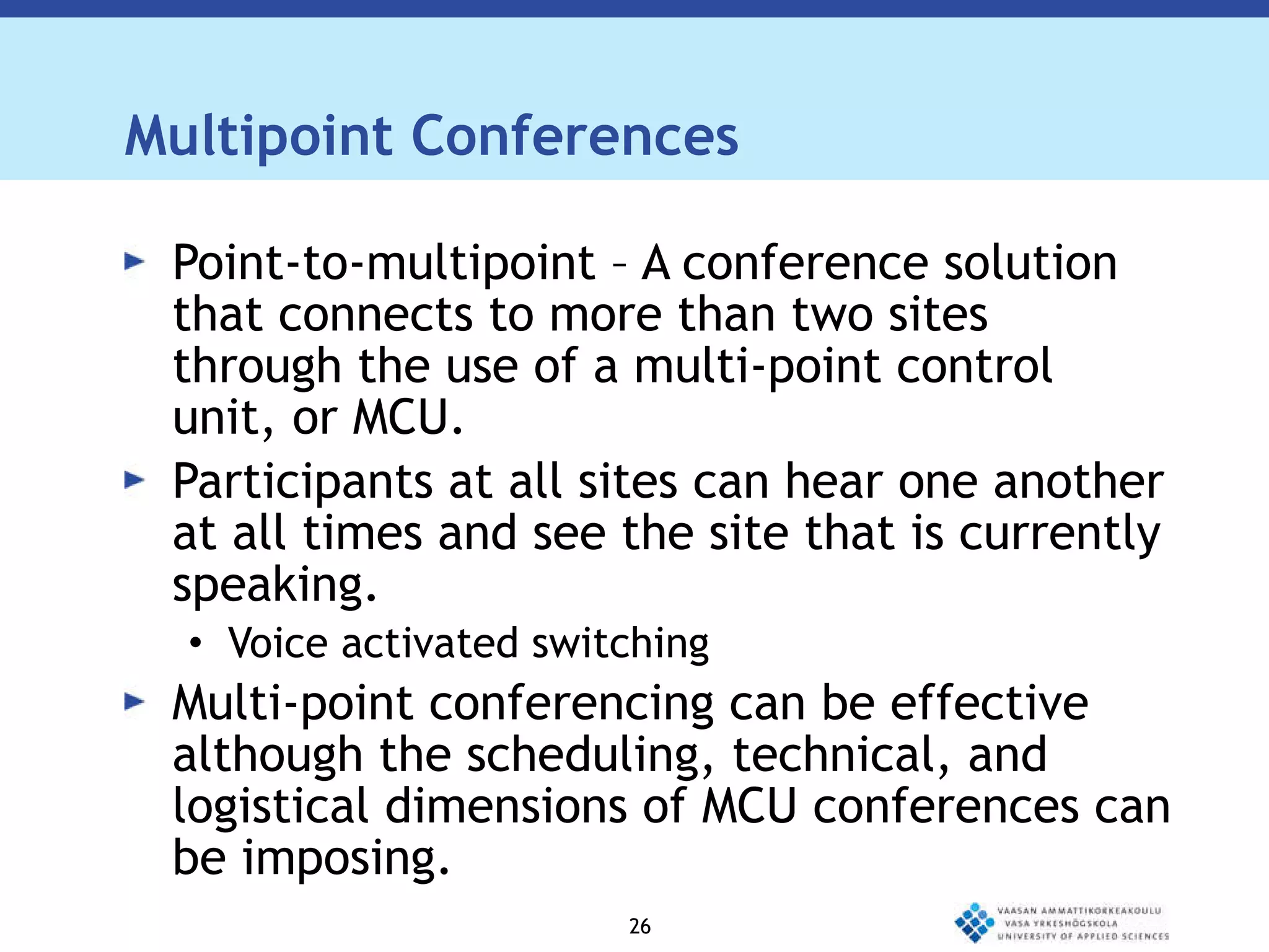 Multipoint Conferences Point-to-multipoint – A conference solution  that connects to more than two sites through the use of a multi-point control unit, or MCU. Participants at all sites can hear one another at all times and see the site that is currently speaking. Voice activated switching Multi-point conferencing can be effective although the scheduling, technical, and logistical dimensions of MCU conferences can be imposing. 
