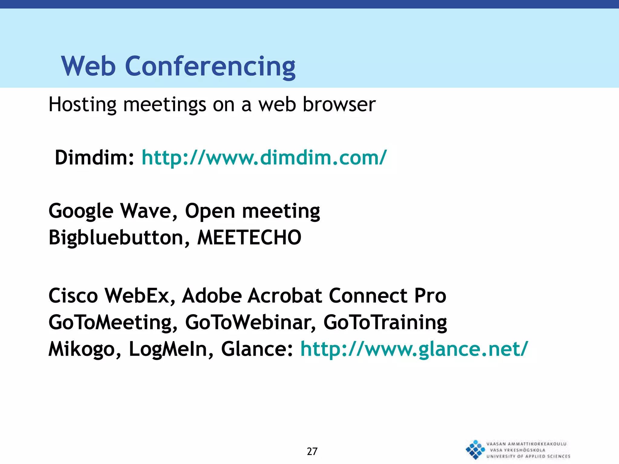 Web Conferencing Hosting meetings on a web browser  Dimdim:  http://www.dimdim.com/ Google Wave, Open meeting  Bigbluebutton, MEETECHO  Cisco WebEx, Adobe Acrobat Connect Pro  GoToMeeting, GoToWebinar, GoToTraining  Mikogo, LogMeIn, Glance:  http://www.glance.net/ 