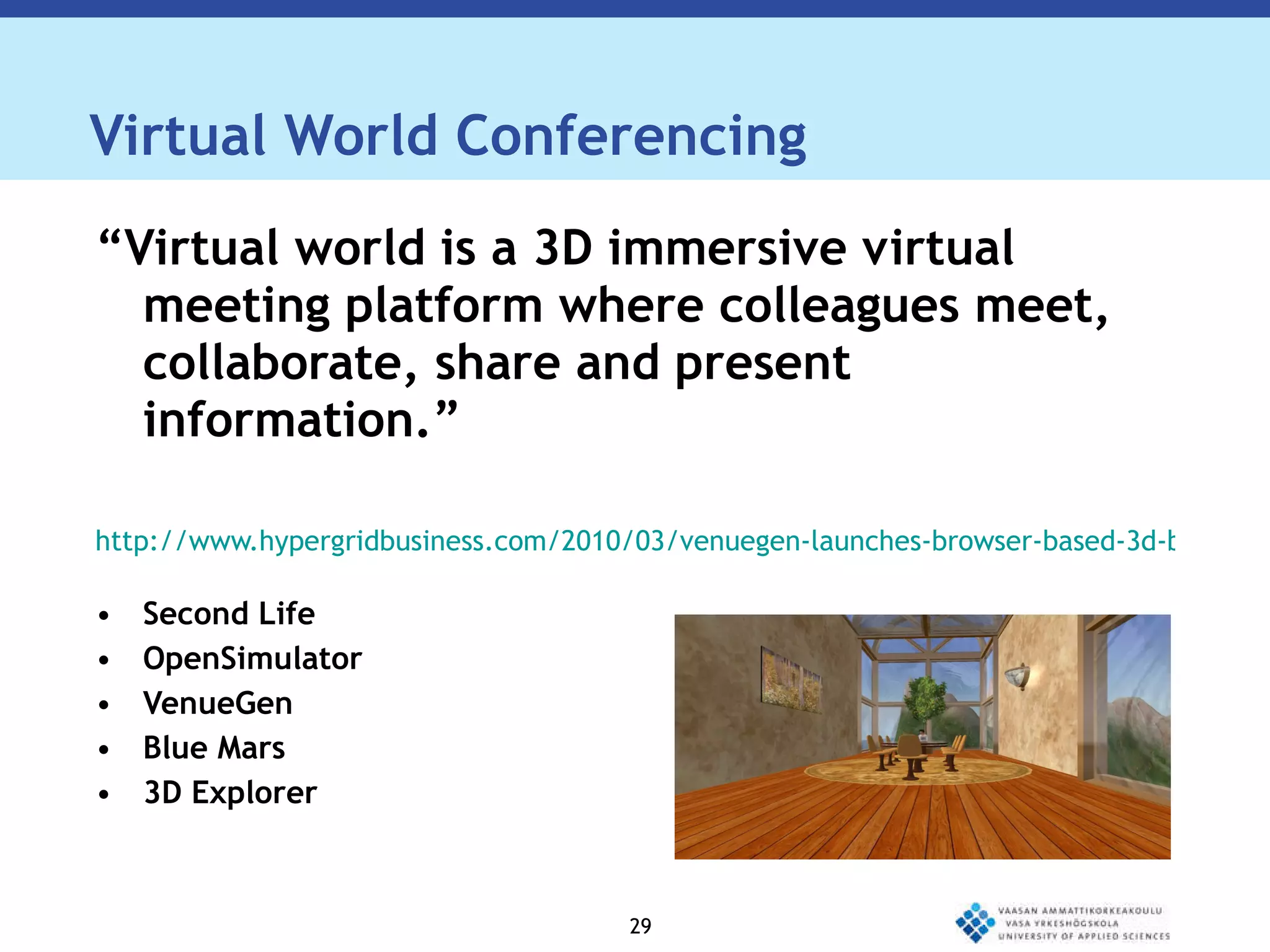 Virtual World Conferencing “ Virtual world is a 3D immersive virtual meeting platform where colleagues meet, collaborate, share and present information.” http://www.hypergridbusiness.com/2010/03/venuegen-launches-browser-based-3d-business-meeting-platform/ Second Life OpenSimulator VenueGen Blue Mars 3D Explorer 