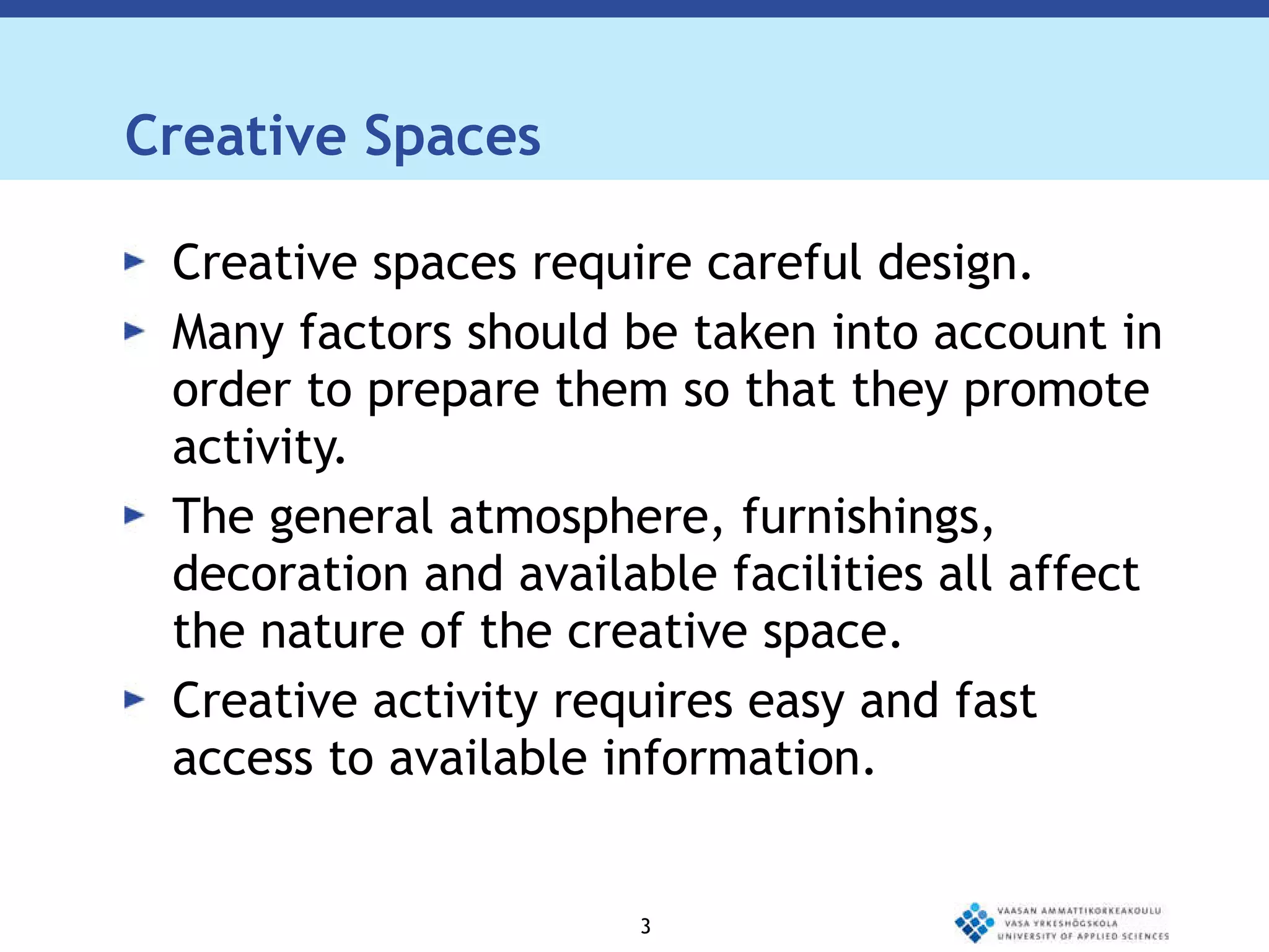 Creative Spaces Creative spaces require careful design.  Many factors should be taken into account in order to prepare them so that they promote activity.  The general atmosphere, furnishings, decoration and available facilities all affect the nature of the creative space.  Creative activity requires easy and fast access to available information.  