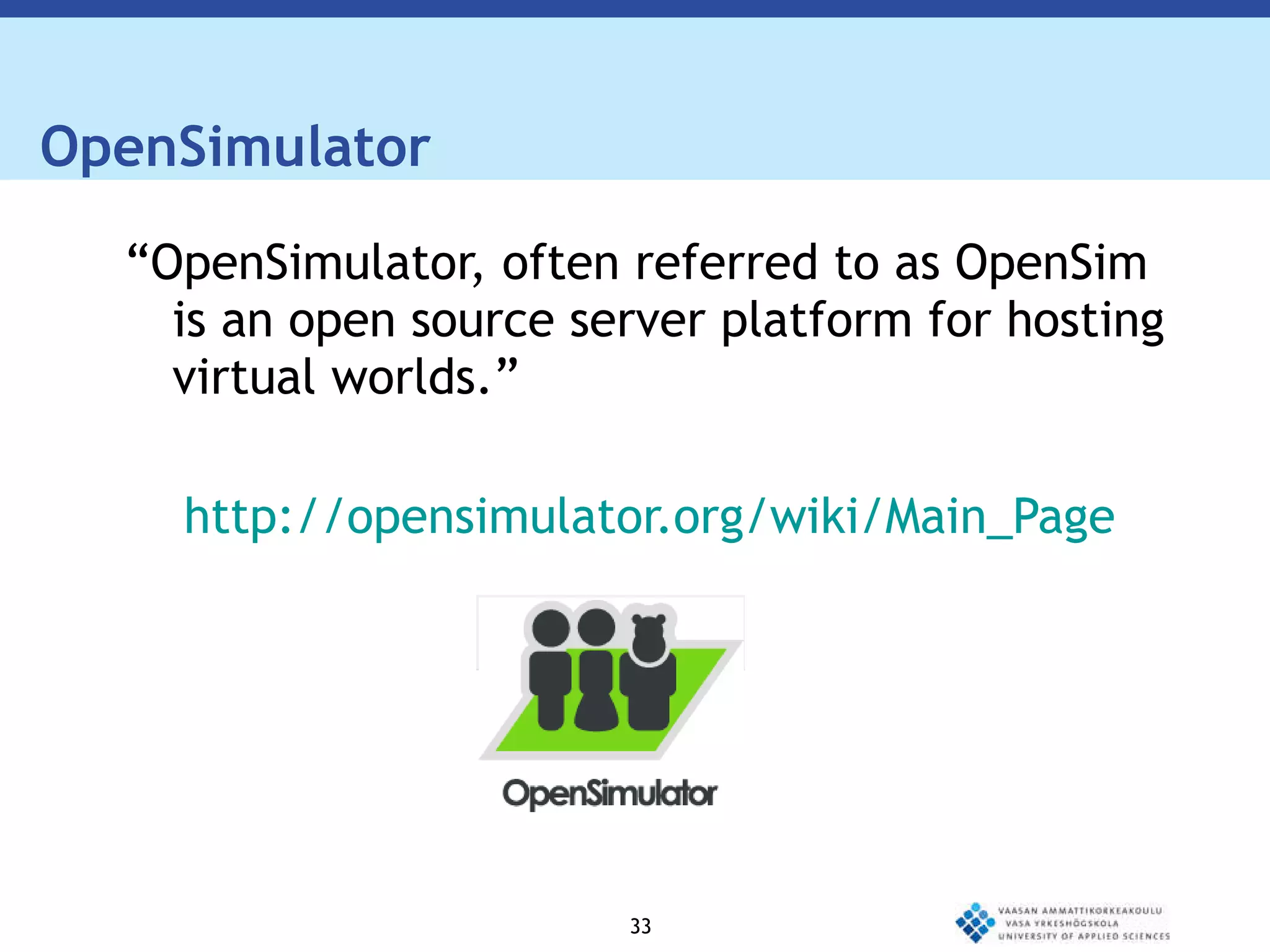 OpenSimulator  “ OpenSimulator, often referred to as OpenSim is an open source server platform for hosting virtual worlds.” http://opensimulator.org/wiki/Main_Page 