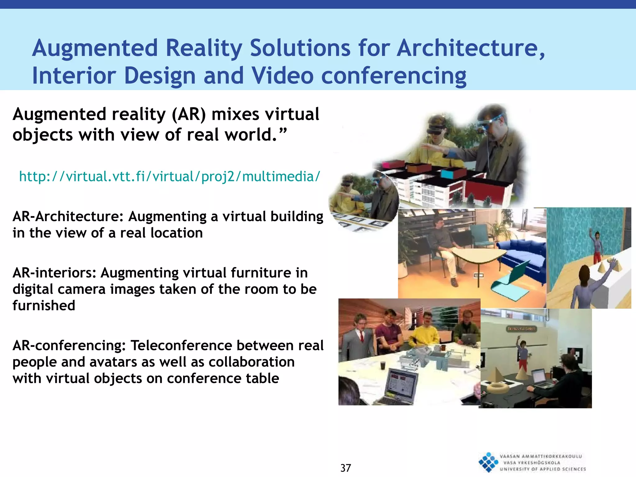 Augmented Reality Solutions for Architecture, Interior Design and Video conferencing Augmented reality (AR) mixes virtual objects with view of real world.” http://virtual.vtt.fi/virtual/proj2/multimedia/ AR-Architecture:  Augmenting a virtual building in the view of a real location AR-interiors: Augmenting virtual furniture in digital camera images taken of the room to be furnished AR-conferencing: Teleconference between real people and avatars as well as collaboration with virtual objects on conference table 