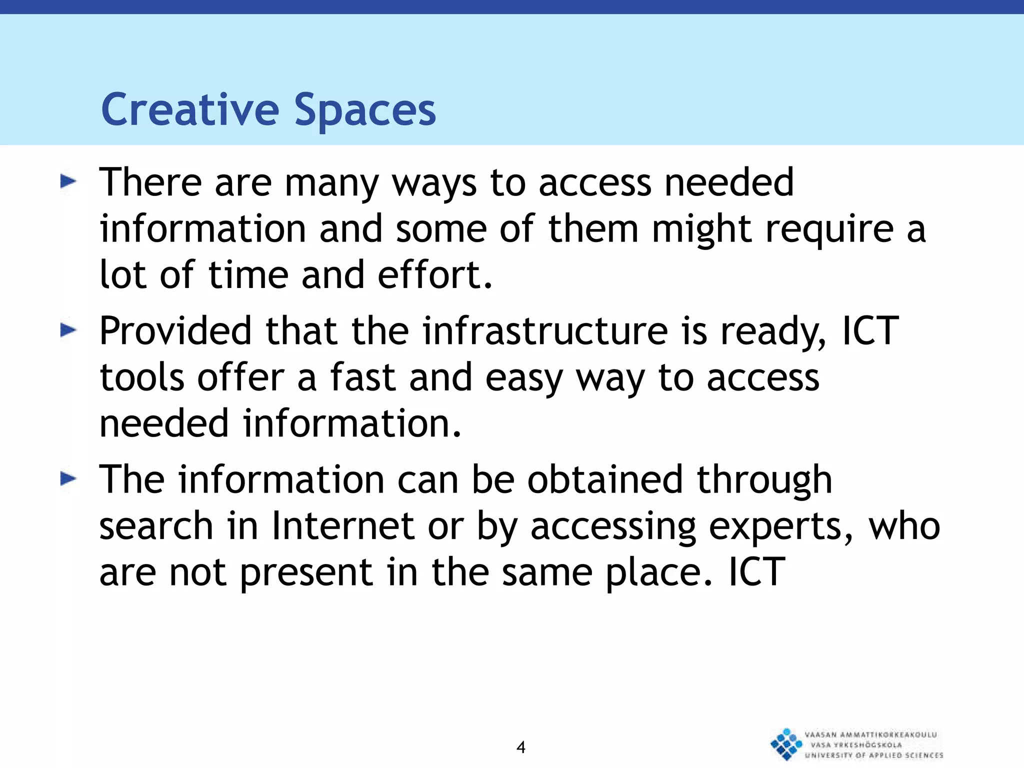 Creative Spaces There are many ways to access needed information and some of them might require a lot of time and effort.  Provided that the infrastructure is ready, ICT tools offer a fast and easy way to access needed information.  The information can be obtained through search in Internet or by accessing experts, who are not present in the same place. ICT 