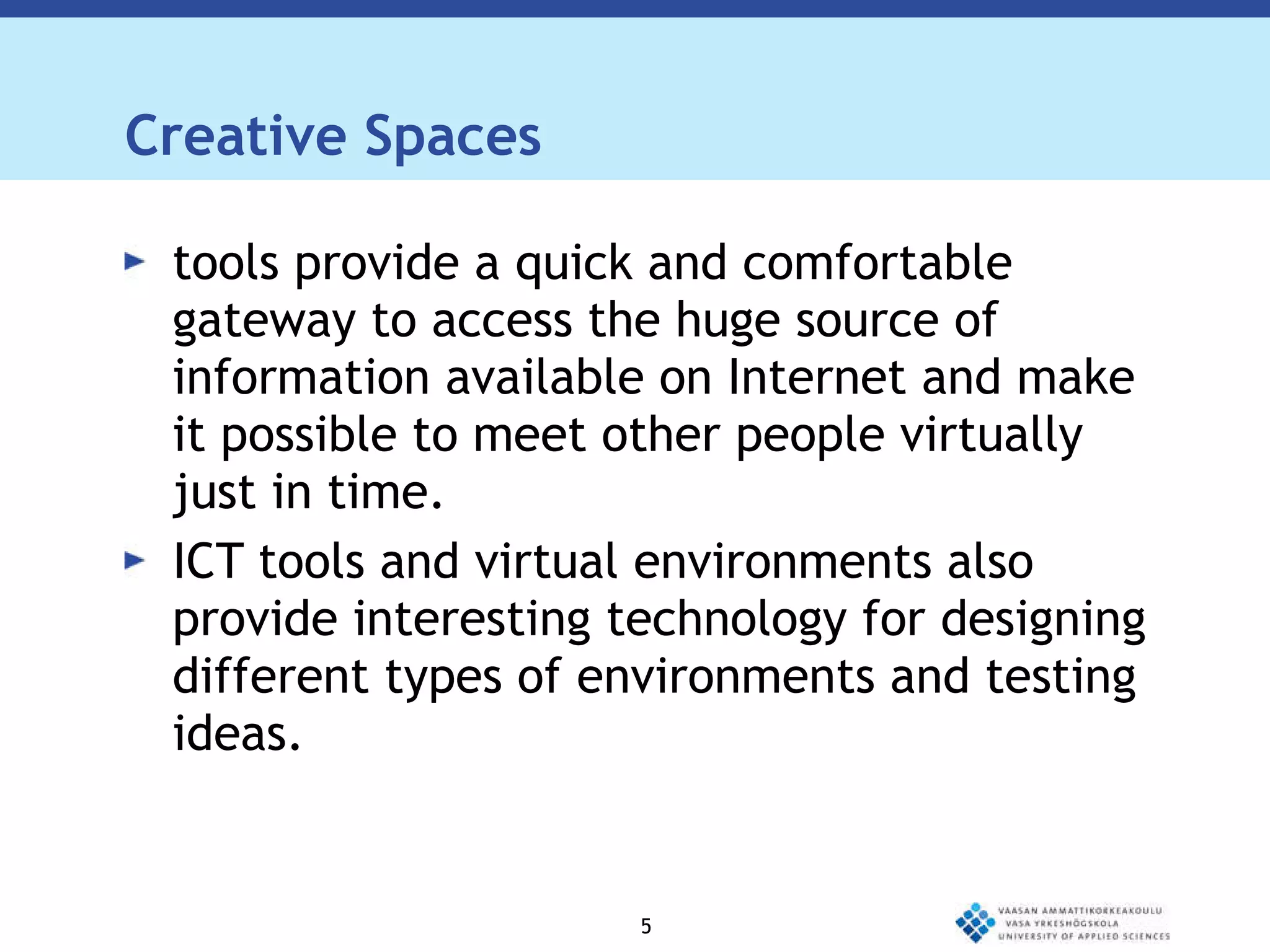 Creative Spaces tools provide a quick and comfortable gateway to access the huge source of information available on Internet and make it possible to meet other people virtually just in time. ICT tools and virtual environments also provide interesting technology for designing different types of environments and testing ideas.  