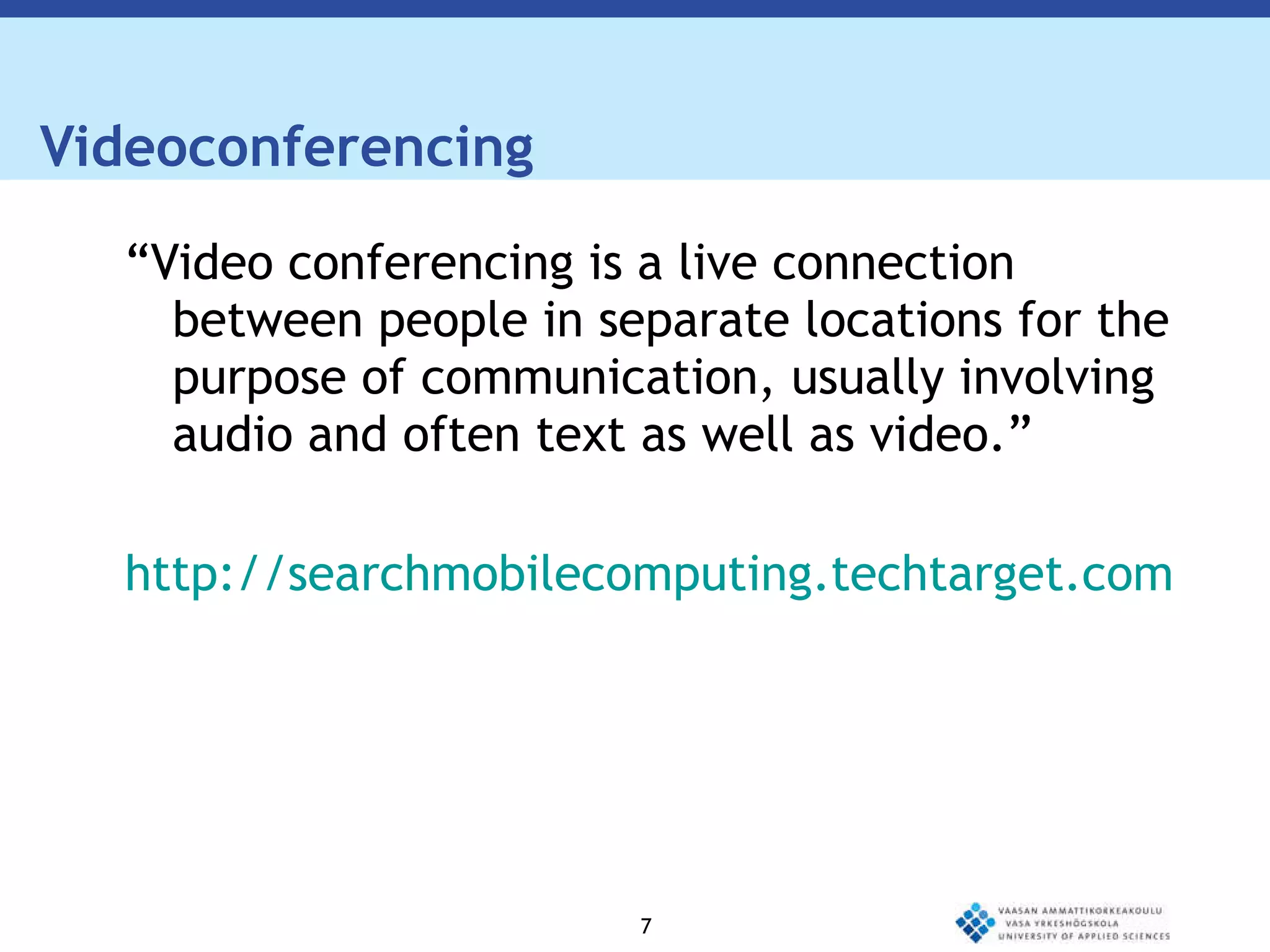 Videoconferencing  “ Video conferencing is a live connection between people in separate locations for the purpose of communication, usually involving audio and often text as well as video.” http://searchmobilecomputing.techtarget.com/definition/videoconference 