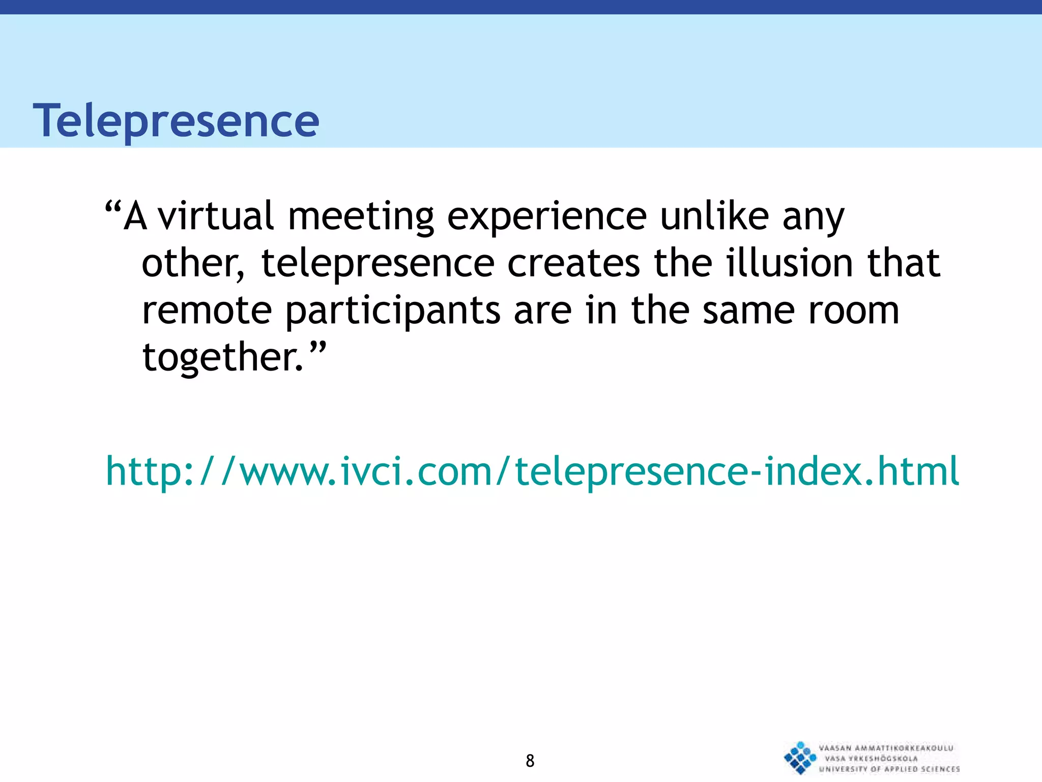 Telepresence  “ A virtual meeting experience unlike any other, telepresence creates the illusion that remote participants are in the same room  together.” http://www.ivci.com/telepresence-index.html 