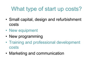 What type of start up costs? 
•Small capital, design and refurbishment costs 
•New equipment 
•New programming 
•Training and professional development costs 
•Marketing and communication  