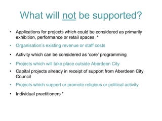 What will not be supported? 
•Applications for projects which could be considered as primarily exhibition, performance or retail spaces * 
•Organisation’s existing revenue or staff costs 
•Activity which can be considered as ‘core’ programming 
•Projects which will take place outside Aberdeen City 
•Capital projects already in receipt of support from Aberdeen City Council 
•Projects which support or promote religious or political activity 
•Individual practitioners *  