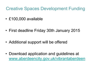Creative Spaces Development Funding 
•£100,000 available 
•First deadline Friday 30th January 2015 
•Additional support will be offered 
•Download application and guidelines at www.aberdeencity.gov.uk/vibrantaberdeen  