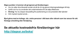 Några punkter vi kommer att gå igenom på föreläsningen:
● Hur du odlar dina blivande kunder så att de rör sig genom köpmognadsstegen till köp
● Varför och hur du använder det undermedvetna för att sälja effektivare
● Övning: Hur du skapar storyselling för positionering av era produkter eller tjänster
● Och mycket mycket annat...
Bjud gärna med en kollega, vän, andra personer i ditt team eller nätverk som har ansvar för sitt
företags utveckling eller försäljning.
Se aktuella kostnadsfria föreläsningar här
http://dagear.se/boka/
 