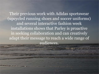 Their previous work with Adidas sportswear
(upcycled running shoes and soccer uniforms)
and several interactive fashion week
installations shows that Parley is proactive
in seeking collaboration and can creatively
adapt their message to reach a wide range of
audiences.
 