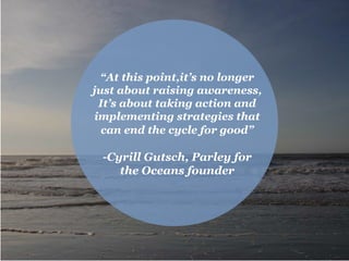 “At this point,it’s no longer
just about raising awareness,
It’s about taking action and
implementing strategies that
can end the cycle for good”
-Cyrill Gutsch, Parley for
the Oceans founder
 