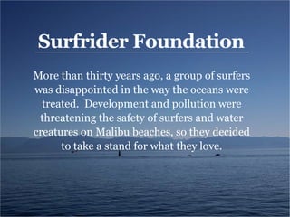 Surfrider Foundation
More than thirty years ago, a group of surfers
was disappointed in the way the oceans were
treated. Development and pollution were
threatening the safety of surfers and water
creatures on Malibu beaches, so they decided
to take a stand for what they love.
 